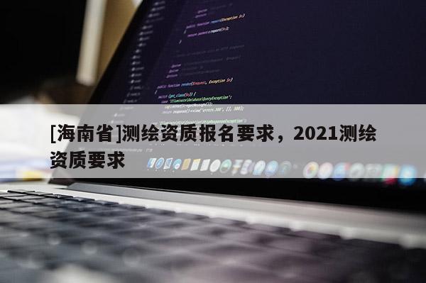 [海南省]测绘资质报名要求，2021测绘资质要求