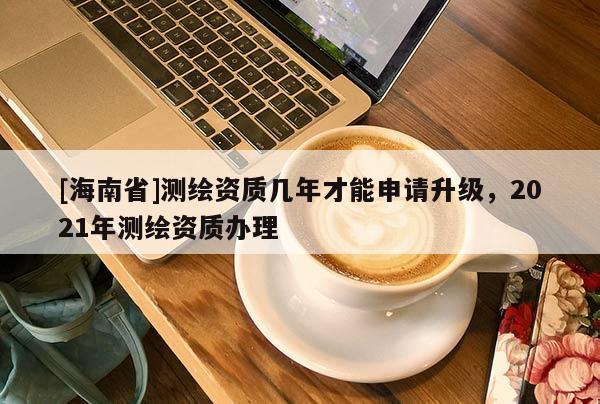 [海南省]测绘资质几年才能申请升级，2021年测绘资质办理