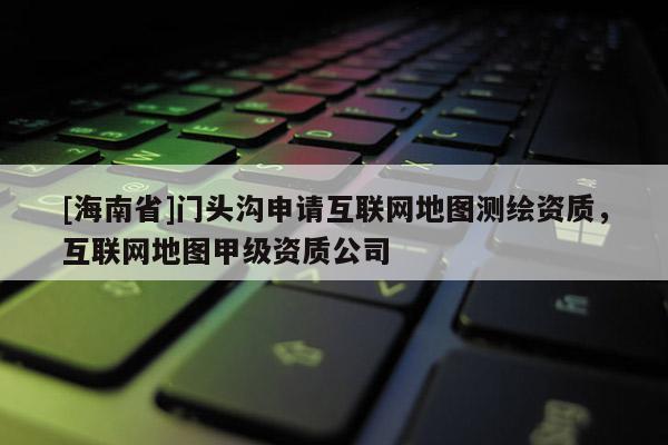 [海南省]门头沟申请互联网地图测绘资质，互联网地图甲级资质公司