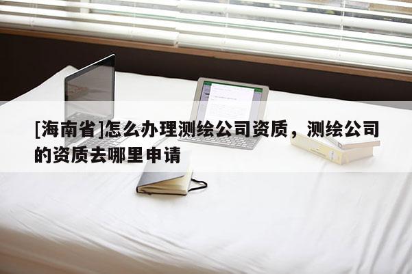 [海南省]怎么办理测绘公司资质，测绘公司的资质去哪里申请