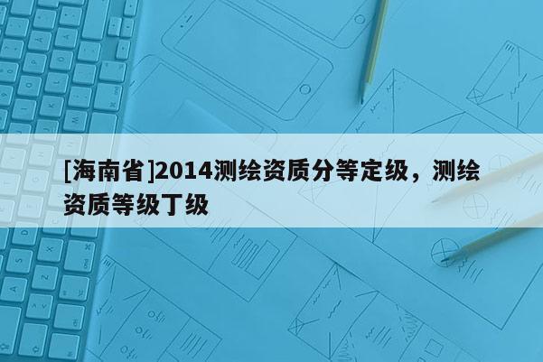 [海南省]2014测绘资质分等定级，测绘资质等级丁级