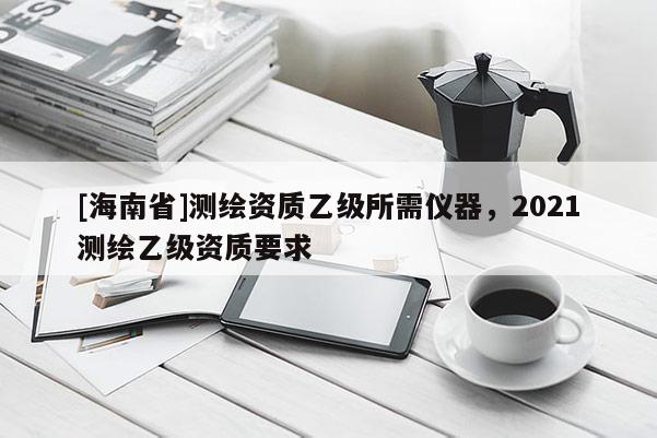 [海南省]测绘资质乙级所需仪器，2021测绘乙级资质要求