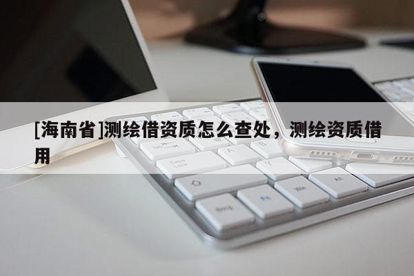 [海南省]测绘借资质怎么查处，测绘资质借用