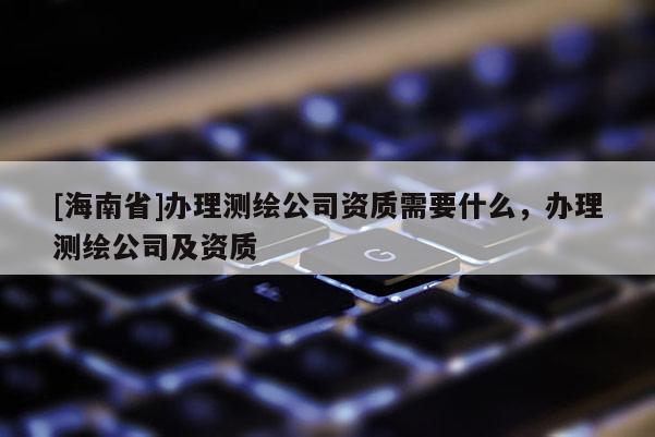 [海南省]办理测绘公司资质需要什么，办理测绘公司及资质