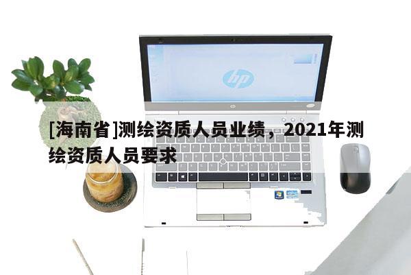 [海南省]测绘资质人员业绩，2021年测绘资质人员要求