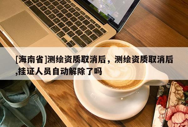 [海南省]测绘资质取消后，测绘资质取消后,挂证人员自动解除了吗
