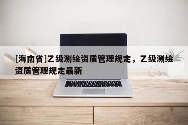 [海南省]乙级测绘资质管理规定，乙级测绘资质管理规定最新
