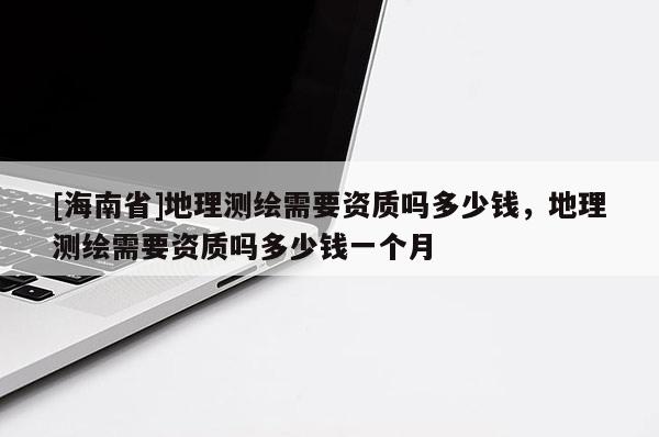 [海南省]地理测绘需要资质吗多少钱，地理测绘需要资质吗多少钱一个月