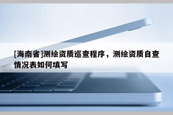 [海南省]测绘资质巡查程序，测绘资质自查情况表如何填写
