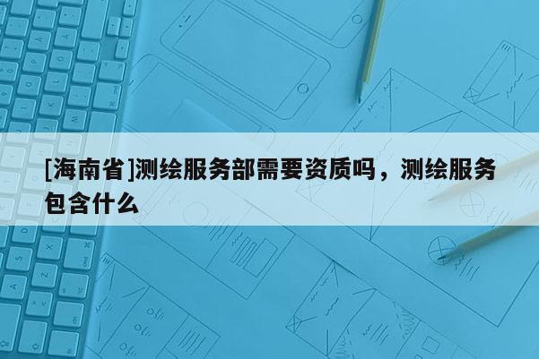 [海南省]测绘服务部需要资质吗，测绘服务包含什么