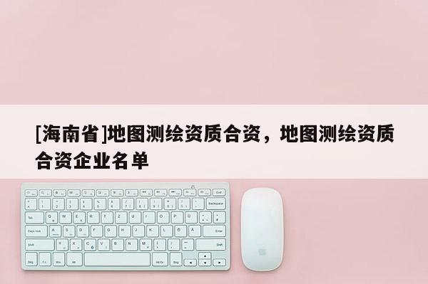 [海南省]地图测绘资质合资，地图测绘资质合资企业名单