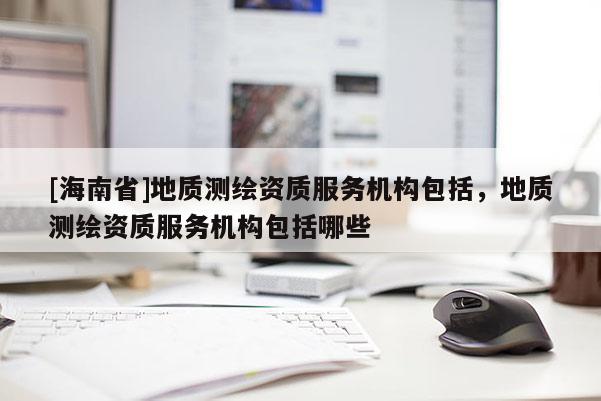 [海南省]地质测绘资质服务机构包括，地质测绘资质服务机构包括哪些
