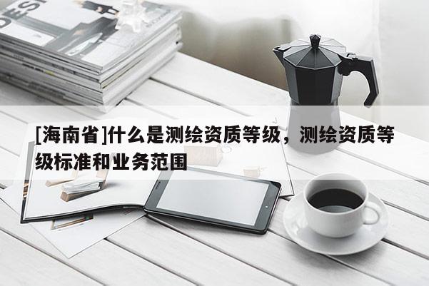 [海南省]什么是测绘资质等级，测绘资质等级标准和业务范围