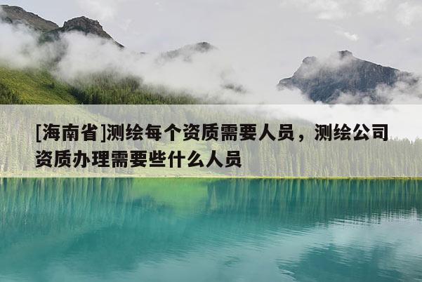 [海南省]测绘每个资质需要人员，测绘公司资质办理需要些什么人员