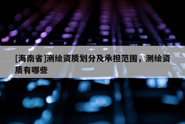 [海南省]测绘资质划分及承担范围，测绘资质有哪些