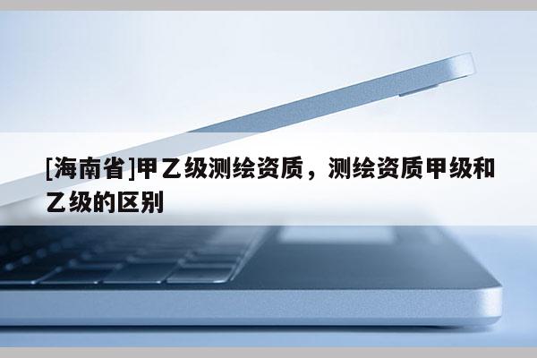 [海南省]甲乙级测绘资质，测绘资质甲级和乙级的区别