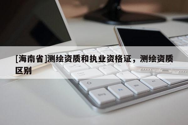 [海南省]测绘资质和执业资格证，测绘资质区别