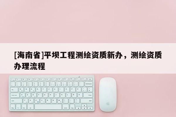 [海南省]平坝工程测绘资质新办，测绘资质办理流程