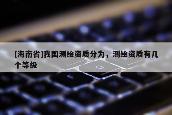 [海南省]我国测绘资质分为，测绘资质有几个等级