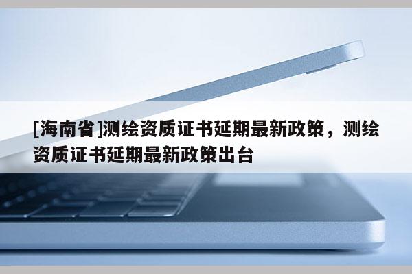 [海南省]测绘资质证书延期最新政策，测绘资质证书延期最新政策出台