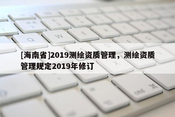 [海南省]2019测绘资质管理，测绘资质管理规定2019年修订