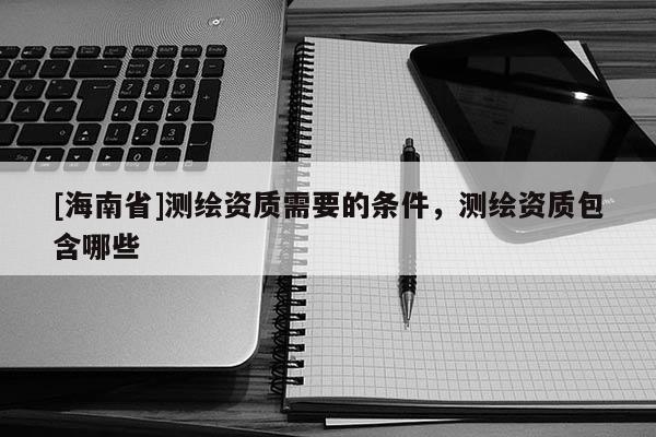 [海南省]测绘资质需要的条件，测绘资质包含哪些