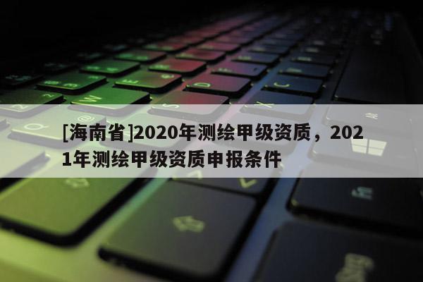 [海南省]2020年测绘甲级资质，2021年测绘甲级资质申报条件