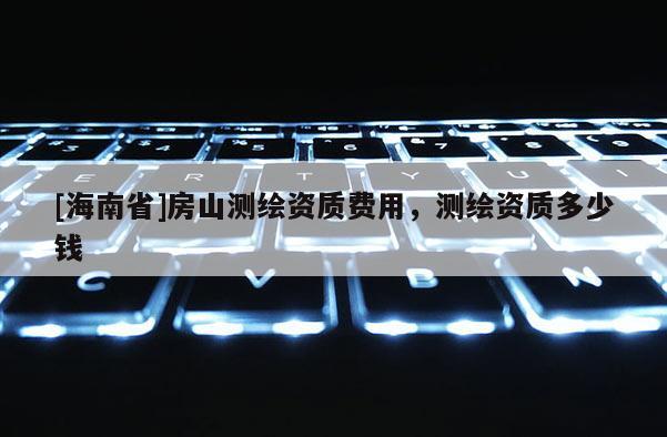 [海南省]房山测绘资质费用，测绘资质多少钱