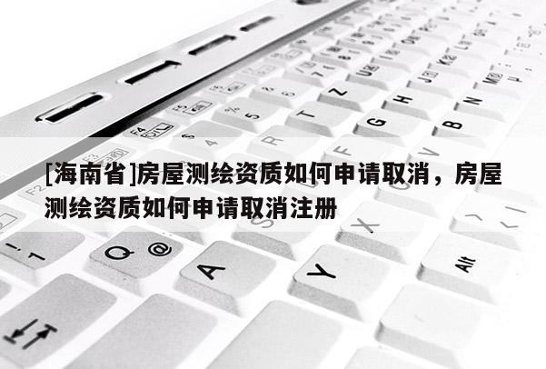 [海南省]房屋测绘资质如何申请取消，房屋测绘资质如何申请取消注册