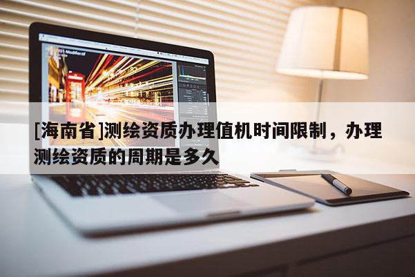 [海南省]测绘资质办理值机时间限制，办理测绘资质的周期是多久