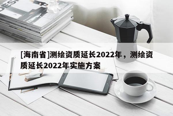 [海南省]测绘资质延长2022年，测绘资质延长2022年实施方案