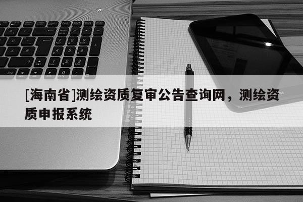 [海南省]测绘资质复审公告查询网，测绘资质申报系统