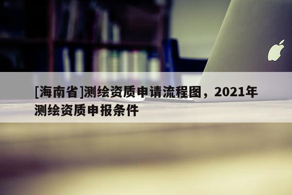 [海南省]测绘资质申请流程图，2021年测绘资质申报条件