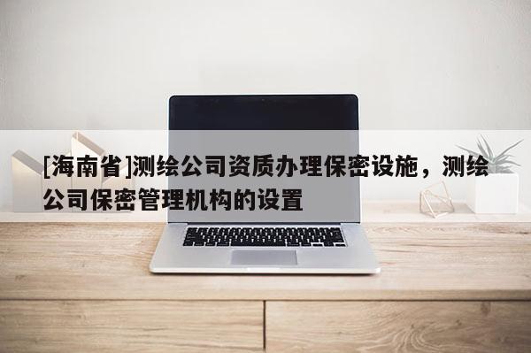 [海南省]测绘公司资质办理保密设施，测绘公司保密管理机构的设置
