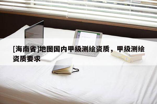 [海南省]地图国内甲级测绘资质，甲级测绘资质要求