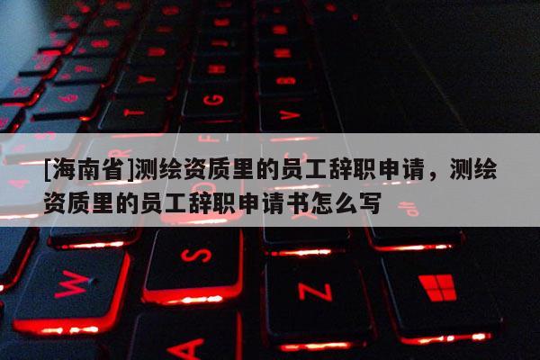 [海南省]测绘资质里的员工辞职申请，测绘资质里的员工辞职申请书怎么写