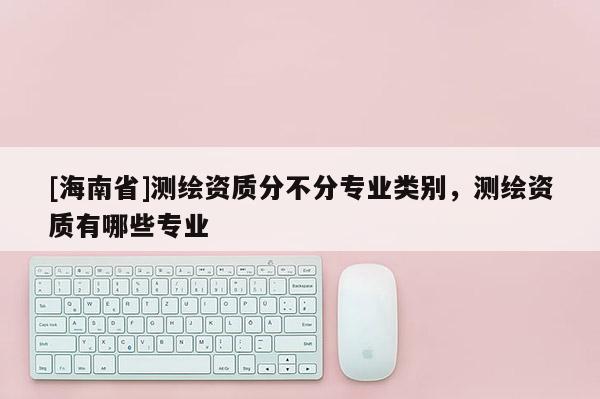 [海南省]测绘资质分不分专业类别，测绘资质有哪些专业