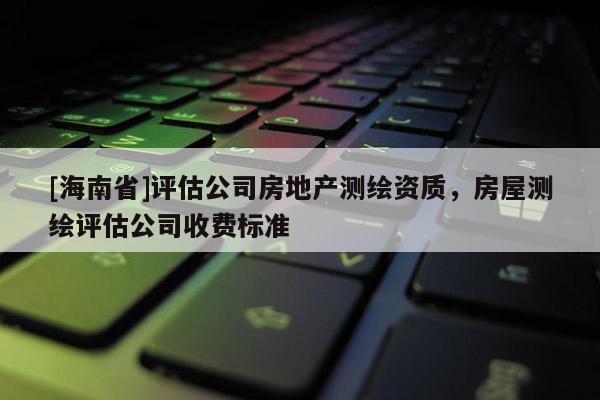 [海南省]评估公司房地产测绘资质，房屋测绘评估公司收费标准