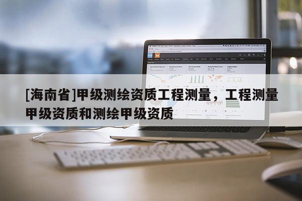 [海南省]甲级测绘资质工程测量，工程测量甲级资质和测绘甲级资质
