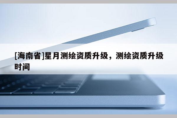 [海南省]星月测绘资质升级，测绘资质升级时间