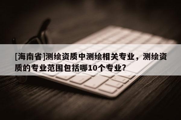[海南省]测绘资质中测绘相关专业，测绘资质的专业范围包括哪10个专业?