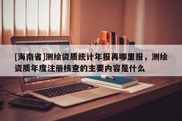 [海南省]测绘资质统计年报再哪里报，测绘资质年度注册核查的主要内容是什么