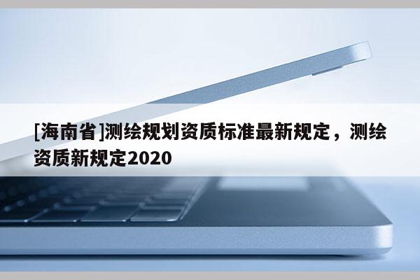 [海南省]测绘规划资质标准最新规定，测绘资质新规定2020