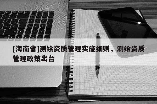 [海南省]测绘资质管理实施细则，测绘资质管理政策出台