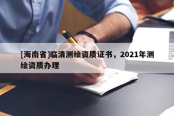 [海南省]临清测绘资质证书，2021年测绘资质办理