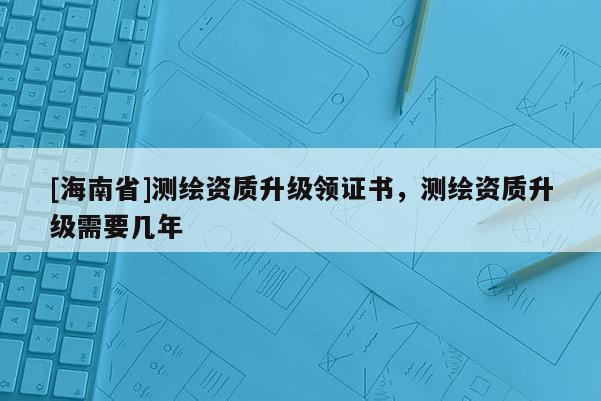 [海南省]测绘资质升级领证书，测绘资质升级需要几年