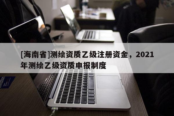[海南省]测绘资质乙级注册资金，2021年测绘乙级资质申报制度