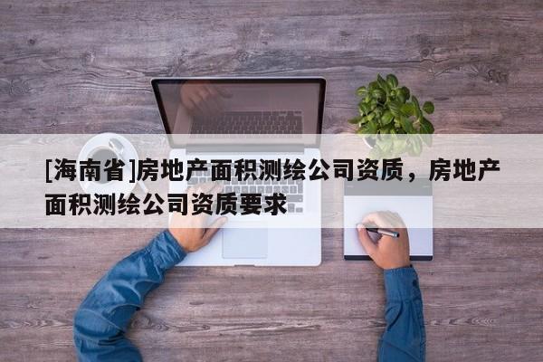 [海南省]房地产面积测绘公司资质，房地产面积测绘公司资质要求