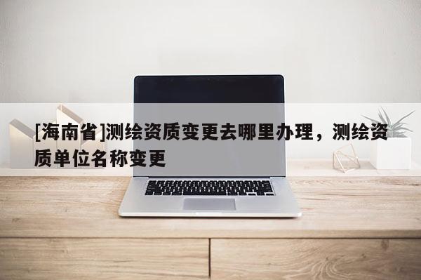 [海南省]测绘资质变更去哪里办理，测绘资质单位名称变更