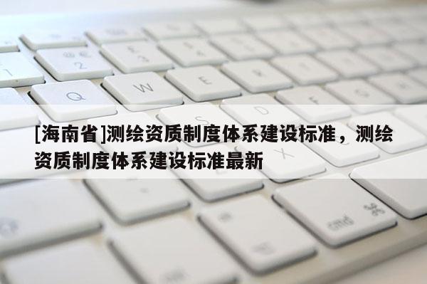 [海南省]测绘资质制度体系建设标准，测绘资质制度体系建设标准最新